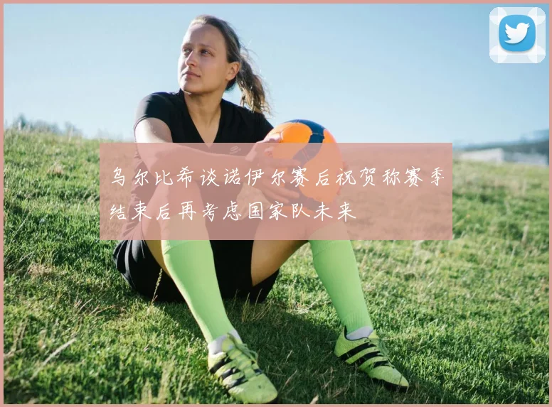 乌尔比希谈诺伊尔赛后祝贺称赛季结束后再考虑国家队未来