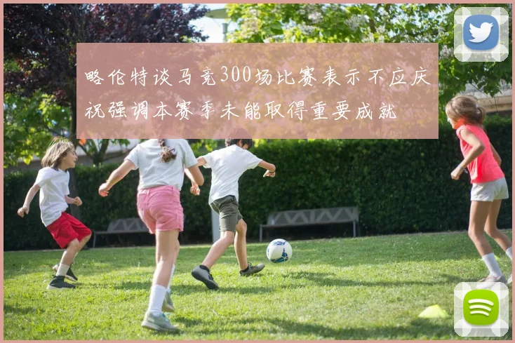 略伦特谈马竞300场比赛表示不应庆祝强调本赛季未能取得重要成就