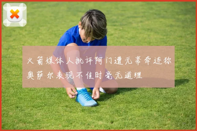 火箭媒体人批评阿门遭无辜牵连称奥萨尔表现不佳时毫无道理