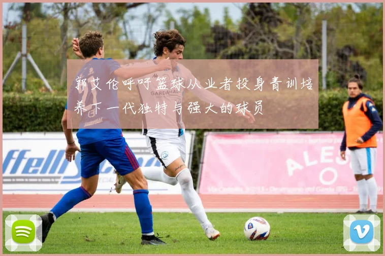郭艾伦呼吁篮球从业者投身青训培养下一代独特与强大的球员