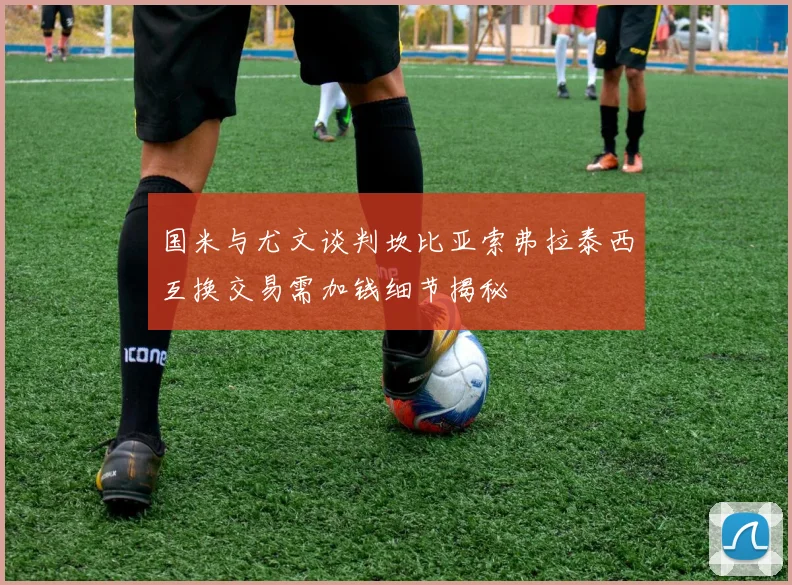 国米与尤文谈判坎比亚索弗拉泰西互换交易需加钱细节揭秘