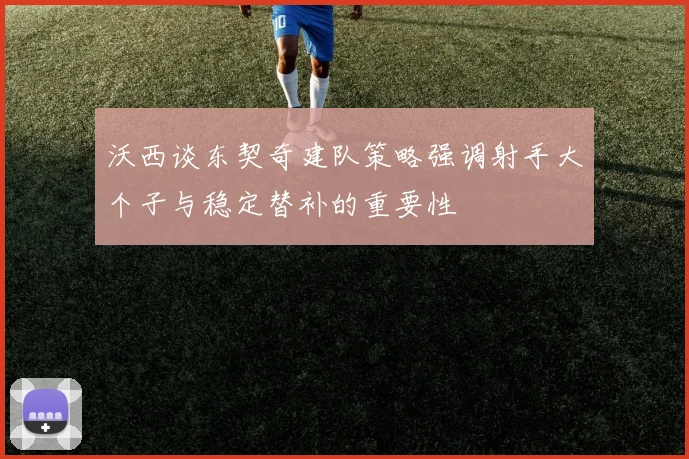 沃西谈东契奇建队策略强调射手大个子与稳定替补的重要性