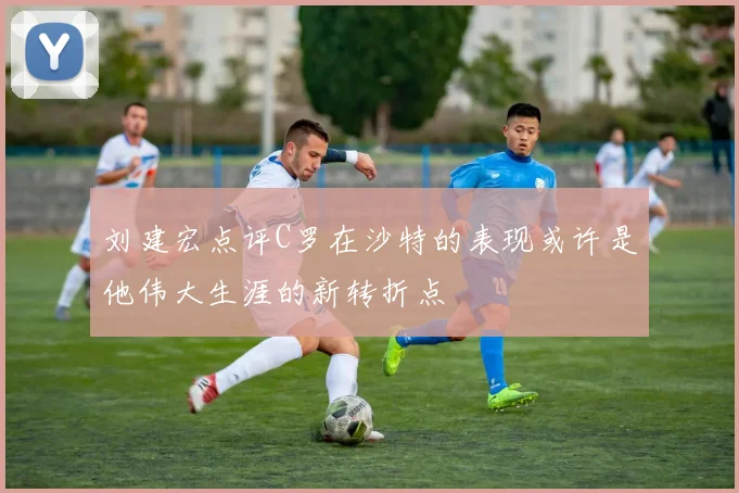 刘建宏点评C罗在沙特的表现或许是他伟大生涯的新转折点