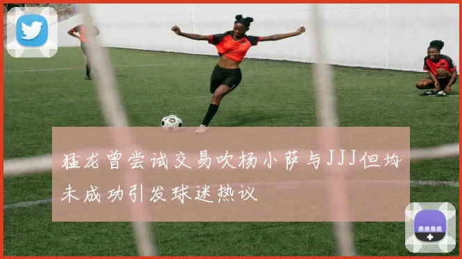 猛龙曾尝试交易吹杨小萨与JJJ但均未成功引发球迷热议