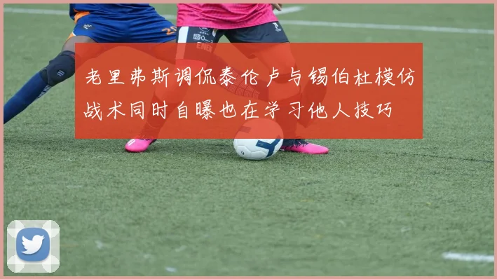 老里弗斯调侃泰伦卢与锡伯杜模仿战术同时自曝也在学习他人技巧