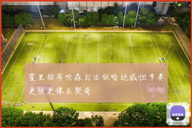 霍里称布伦森打法似哈达威但节奏更快更像东契奇