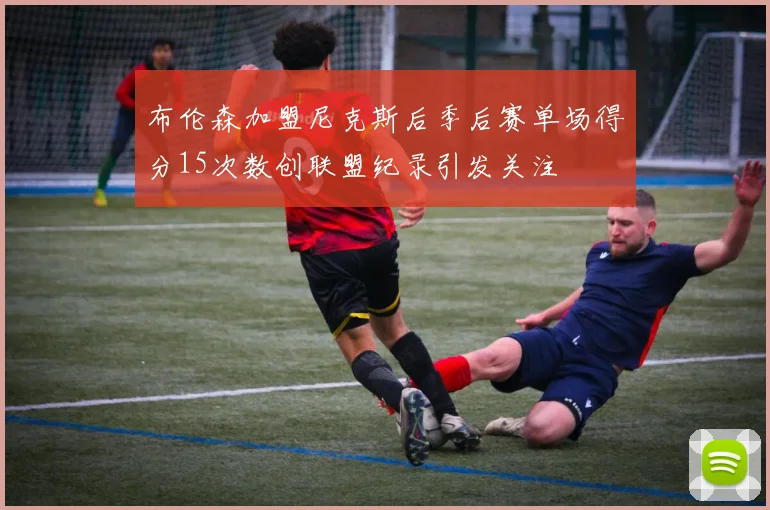 布伦森加盟尼克斯后季后赛单场得分15次数创联盟纪录引发关注